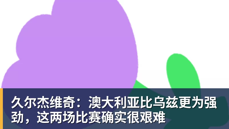 久尔杰维奇：澳大利亚比乌兹更为强劲，这两场比赛确实很艰难